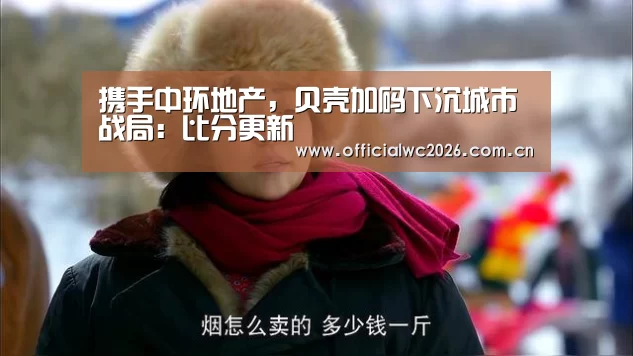 携手中环地产,贝壳加码下沉城市战局:比分更新(图2) 世界杯直播