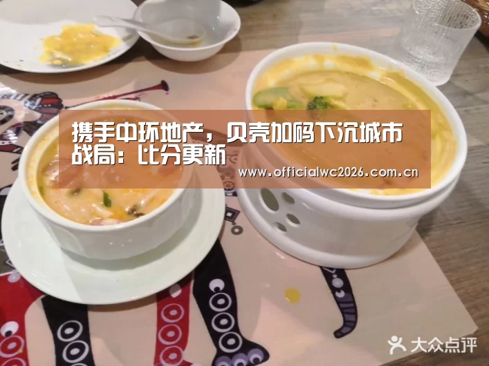 携手中环地产,贝壳加码下沉城市战局:比分更新(图3) FIFA 2026